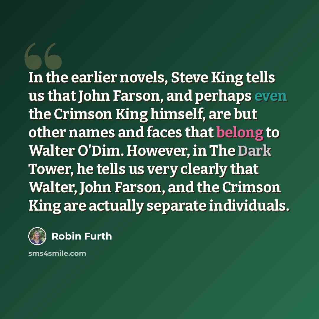 “In the earlier novels, Steve King tells us that John Farson, and perhaps even the Crimson King himself, are but other names and faces that belong to Walter O'Dim. However, in The Dark Tower, he tells us very clearly that Walter, John Farson, and the Crimson King are actually separate individuals.” quote by Robin Furth