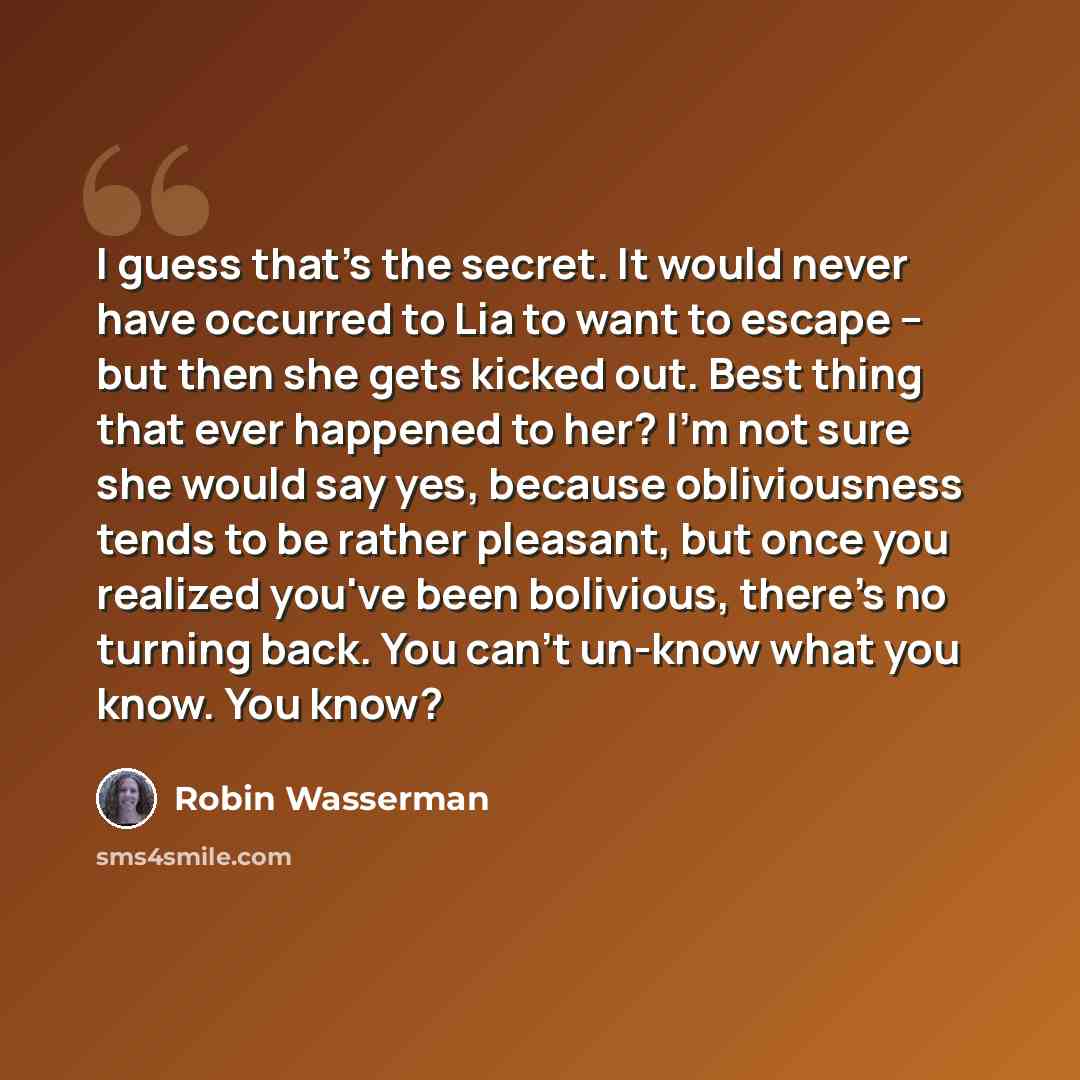 “I guess that's the secret. It would never have occurred to Lia to want to escape -- but then she gets kicked out. Best thing that ever happened to her? I'm not sure she would say yes, because obliviousness tends to be rather pleasant, but once you realized you've been bolivious, there's no turning…” quote by Robin Wasserman