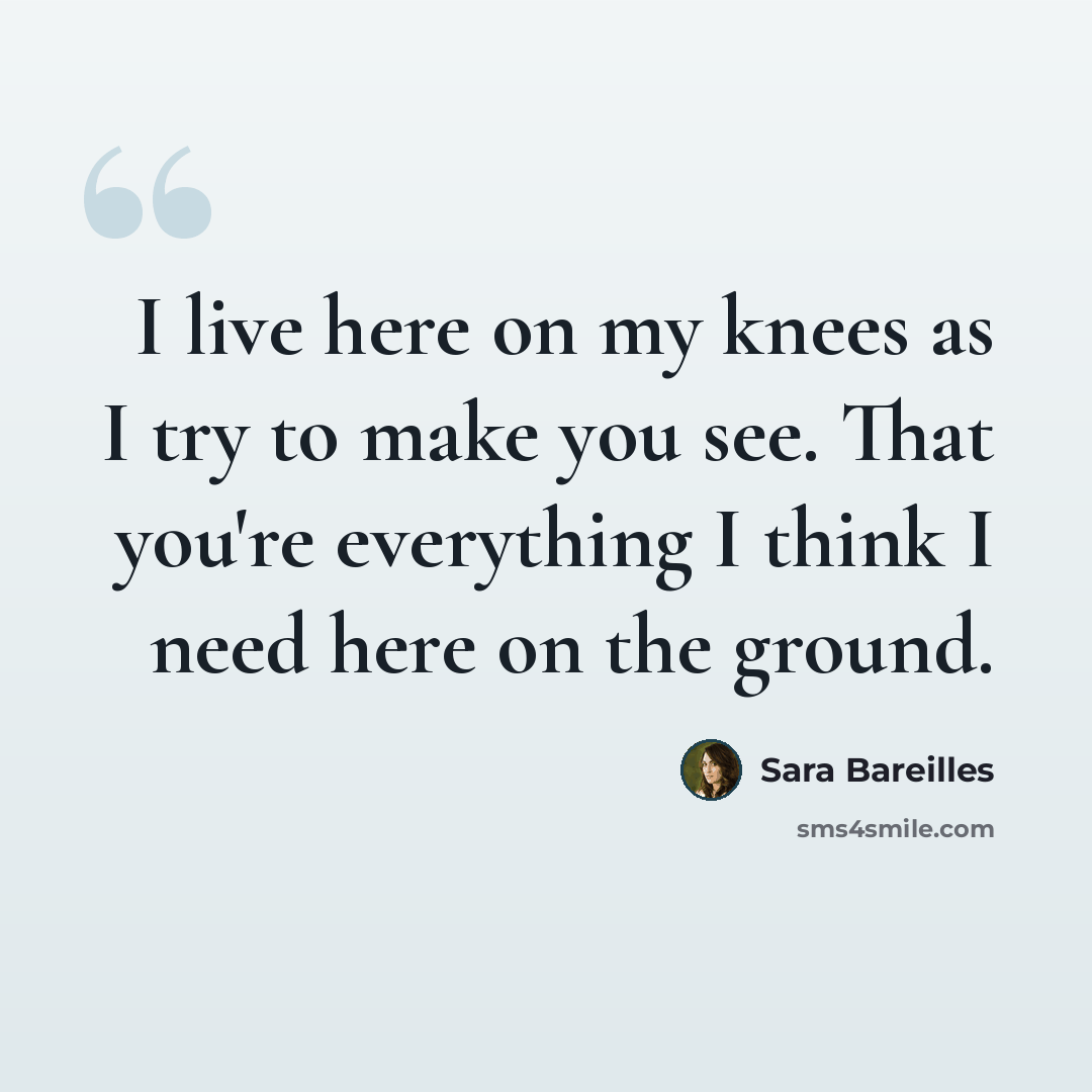 “I live here on my knees as I try to make you see. That you're everything I think I need here on the ground.” quote by Sara Bareilles