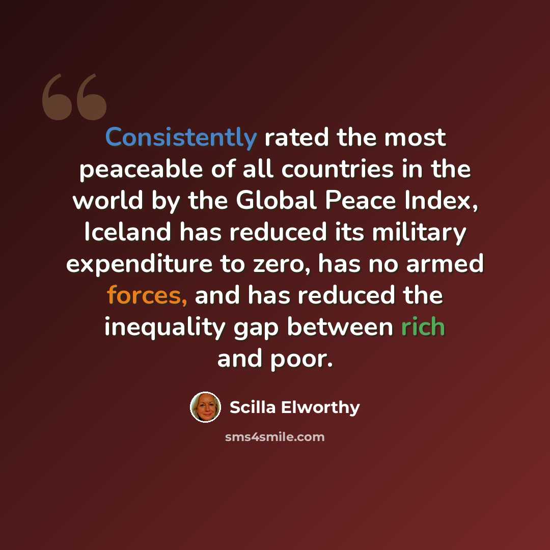 “Consistently rated the most peaceable of all countries in the world by the Global Peace Index, Iceland has reduced its military expenditure to zero, has no armed forces, and has reduced the inequality gap between rich and poor.” quote by Scilla Elworthy