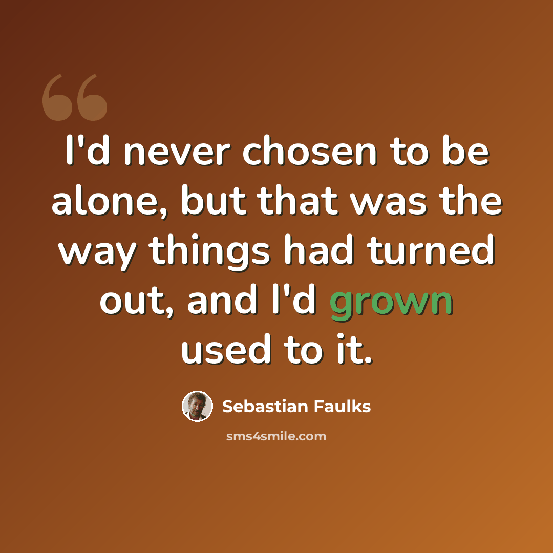 “I'd never chosen to be alone, but that was the way things had turned out, and I'd grown used to it.” quote by Sebastian Faulks