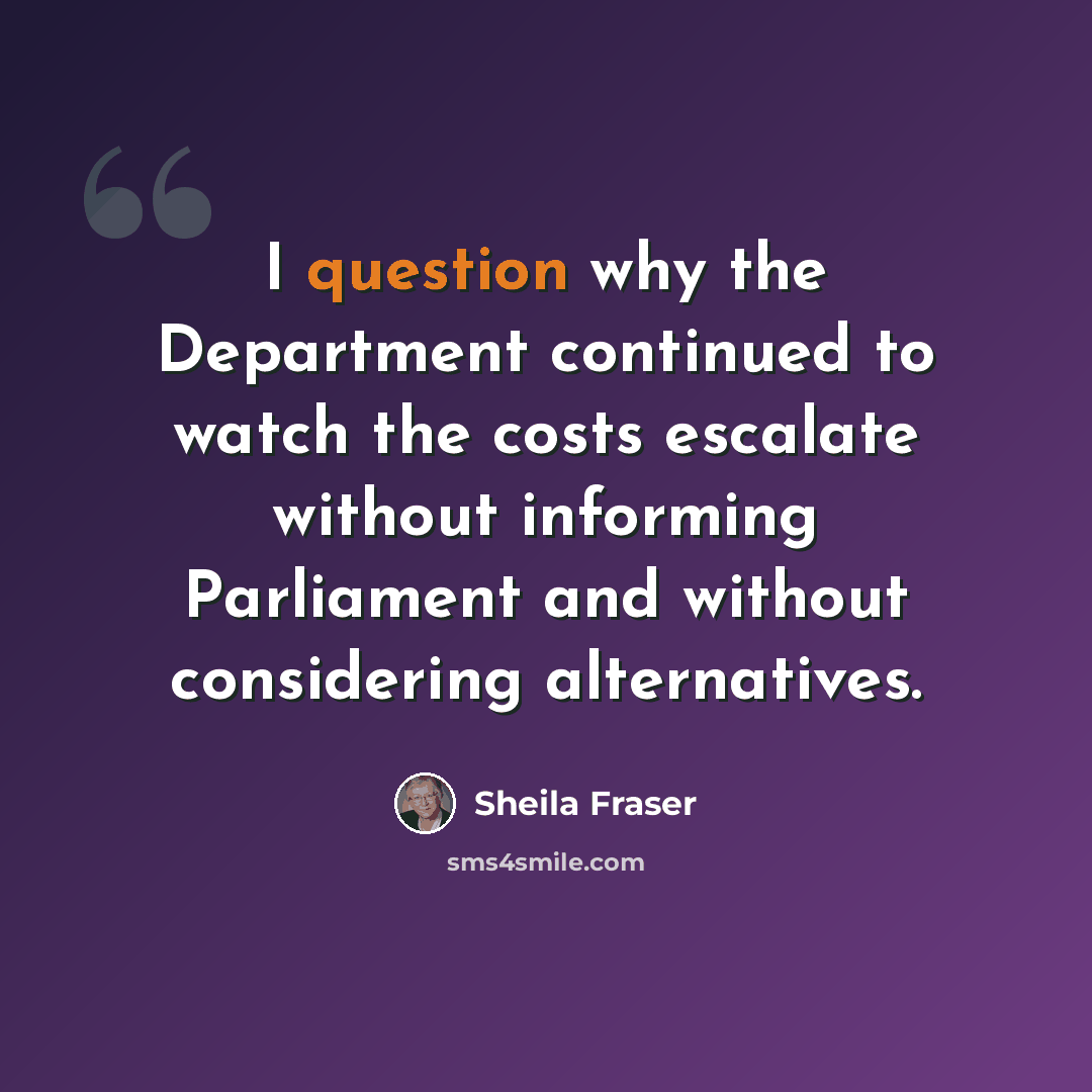 “I question why the Department continued to watch the costs escalate without informing Parliament and without considering alternatives.” quote by Sheila Fraser