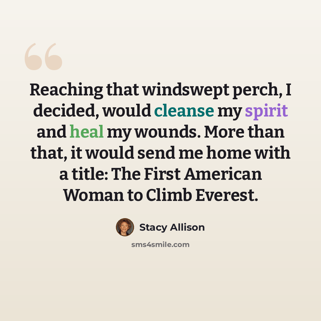 “Reaching that windswept perch, I decided, would cleanse my spirit and heal my wounds. More than that, it would send me home with a title: The First American Woman to Climb Everest.” quote by Stacy Allison