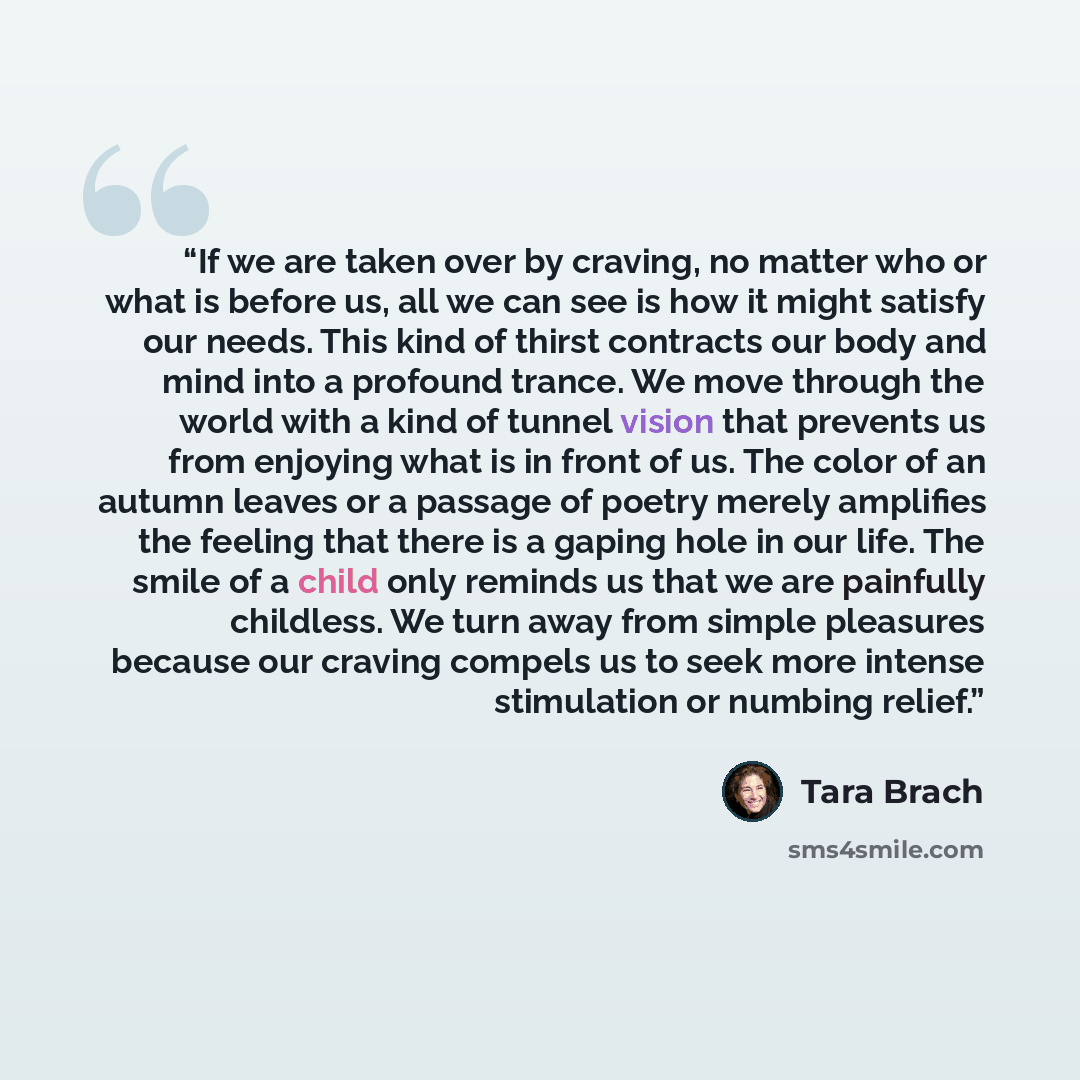 “If we are taken over by craving, no matter who or what is before us, all we can see is how it might satisfy our needs. This kind of thirst contracts our body and mind into a profound trance. We move through the world with a kind of tunnel vision that prevents us from enjoying what is in front of…” quote by Tara Brach
