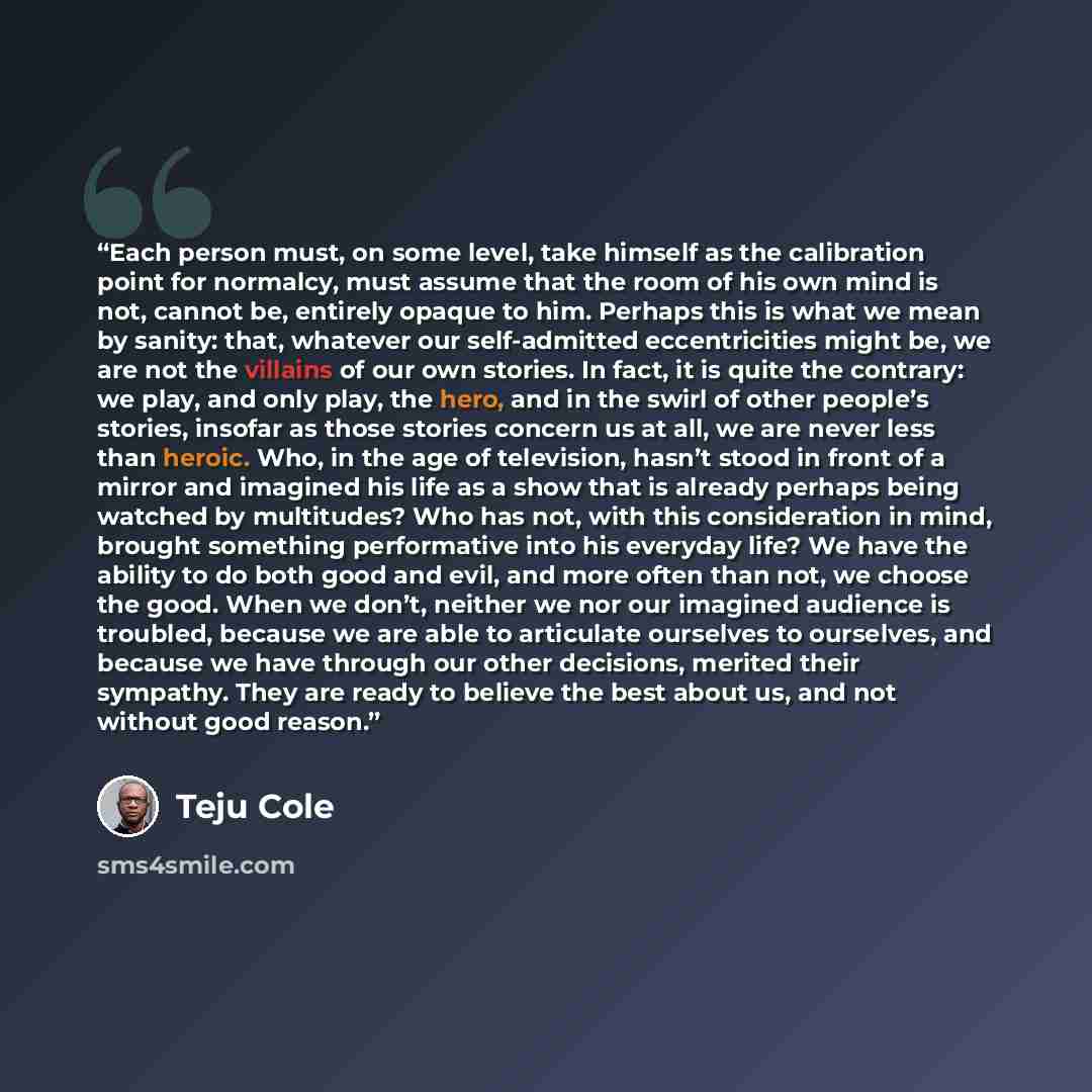 “Each person must, on some level, take himself as the calibration point for normalcy, must assume that the room of his own mind is not, cannot be, entirely opaque to him. Perhaps this is what we mean by sanity: that, whatever our self-admitted eccentricities might be, we are not the villains of our…” quote by Teju Cole