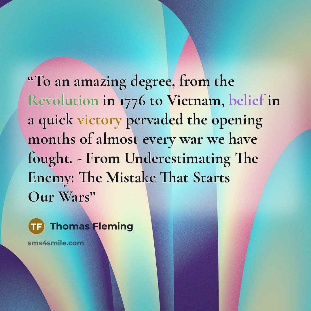 “To an amazing degree, from the Revolution in 1776 to Vietnam, belief in a quick victory pervaded the opening months of almost every war we have fought. - From Underestimating The Enemy: The Mistake That Starts Our Wars” quote by Thomas Fleming