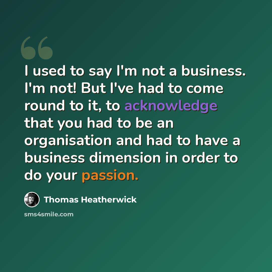 “I used to say I'm not a business. I'm not! But I've had to come round to it, to acknowledge that you had to be an organisation and had to have a business dimension in order to do your passion.” quote by Thomas Heatherwick