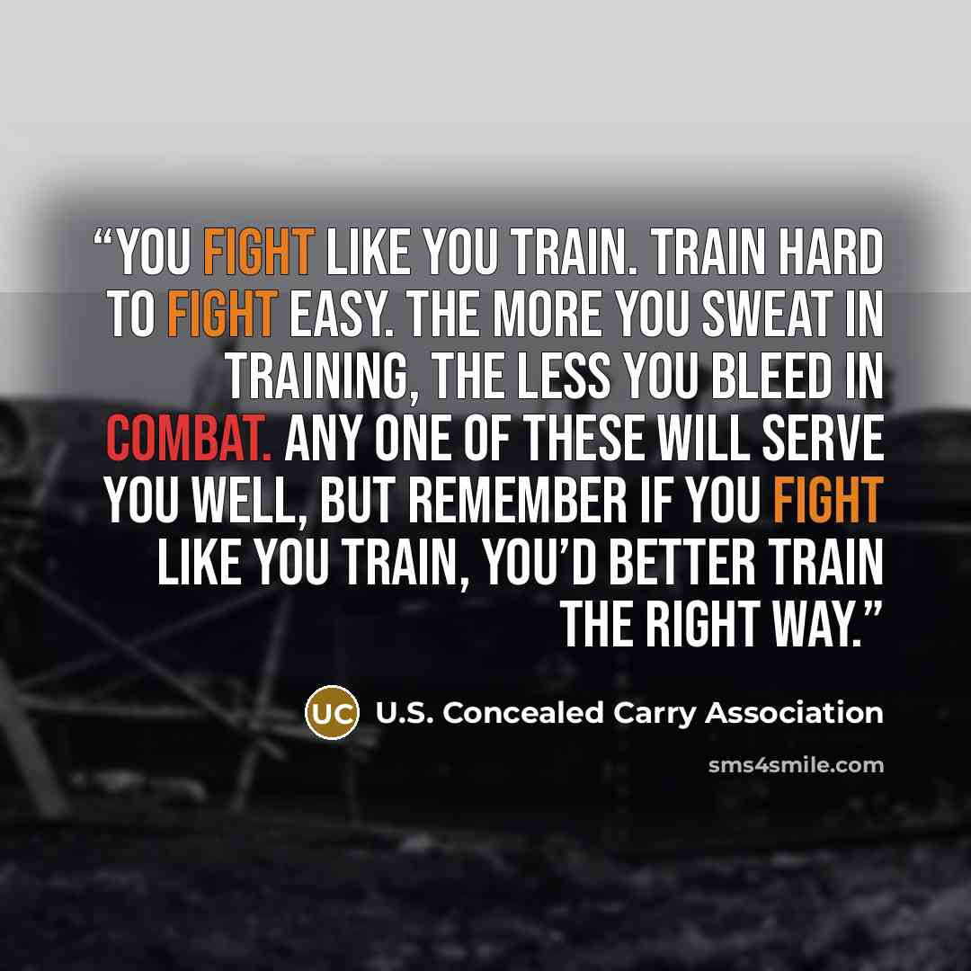 “You fight like you train. Train hard to fight easy. The more you sweat in training, the less you bleed in combat. Any one of these will serve you well, but remember if you fight like you train, you’d better train the right way.” quote by U.S. Concealed Carry Association