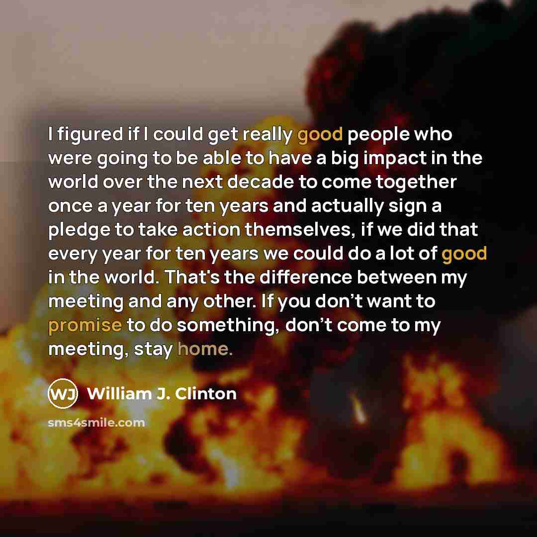“I figured if I could get really good people who were going to be able to have a big impact in the world over the next decade to come together once a year for ten years and actually sign a pledge to take action themselves, if we did that every year for ten years we could do a lot of good in the…” quote by William J. Clinton