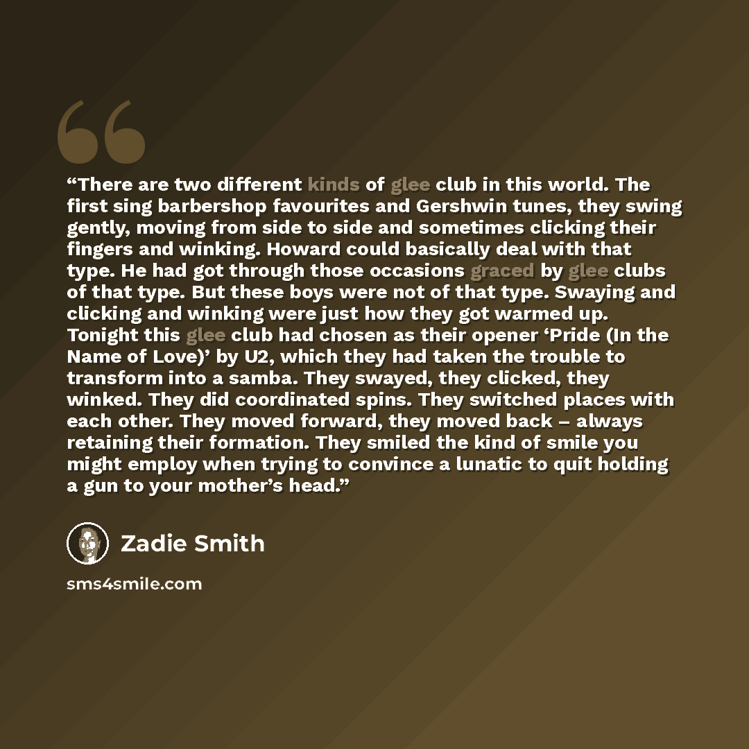 “There are two different kinds of glee club in this world. The first sing barbershop favourites and Gershwin tunes, they swing gently, moving from side to side and sometimes clicking their fingers and winking. Howard could basically deal with that type. He had got through those occasions graced by…” quote by Zadie Smith