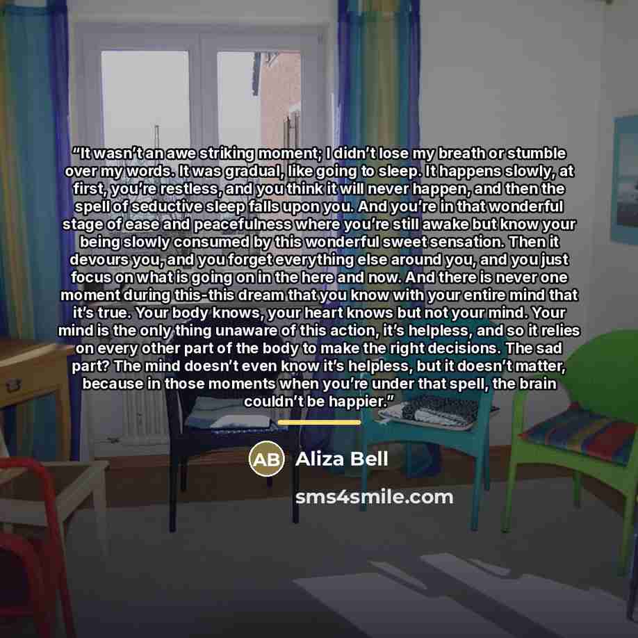 “It wasn’t an awe striking moment; I didn’t lose my breath or stumble over my words. It was gradual, like going to sleep. It happens slowly, at first, you’re restless, and you think it will never happen, and then the spell of seductive sleep falls upon you. And you’re in that wonderful stage of…” quote by Aliza Bell