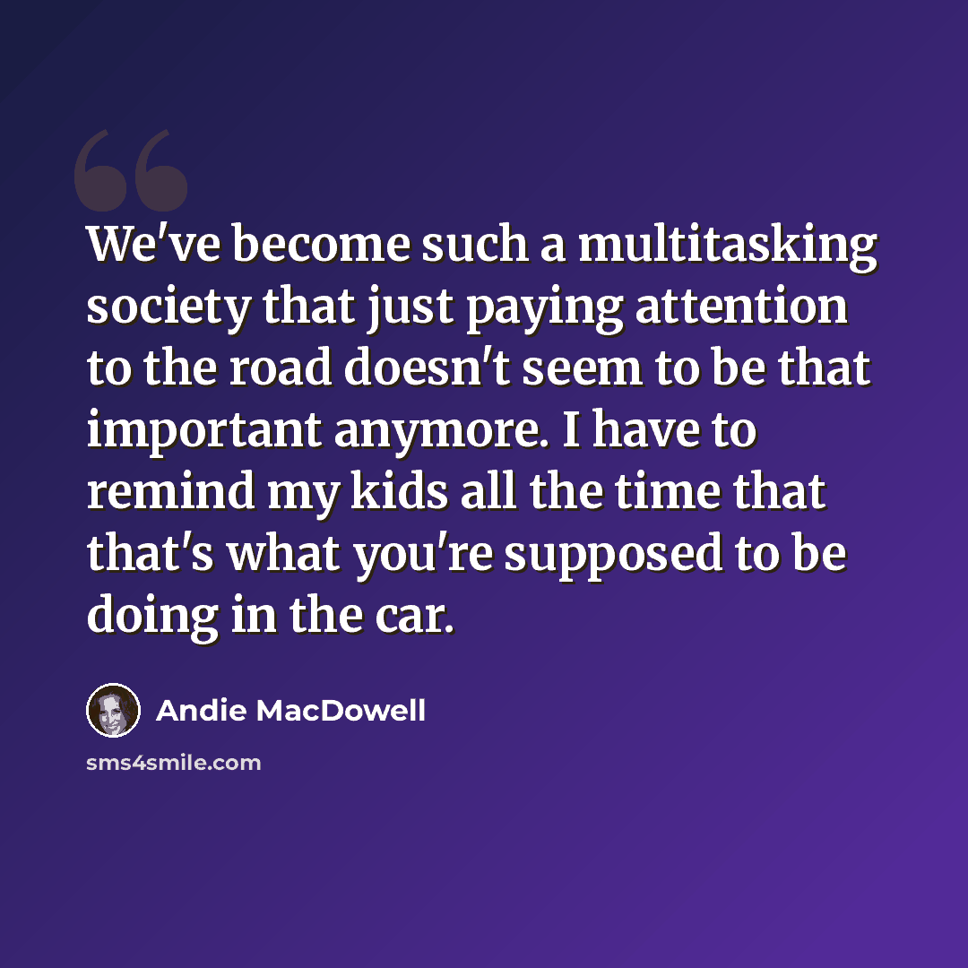 “We've become such a multitasking society that just paying attention to the road doesn't seem to be that important anymore. I have to remind my kids all the time that that's what you're supposed to be doing in the car.” quote by Andie MacDowell