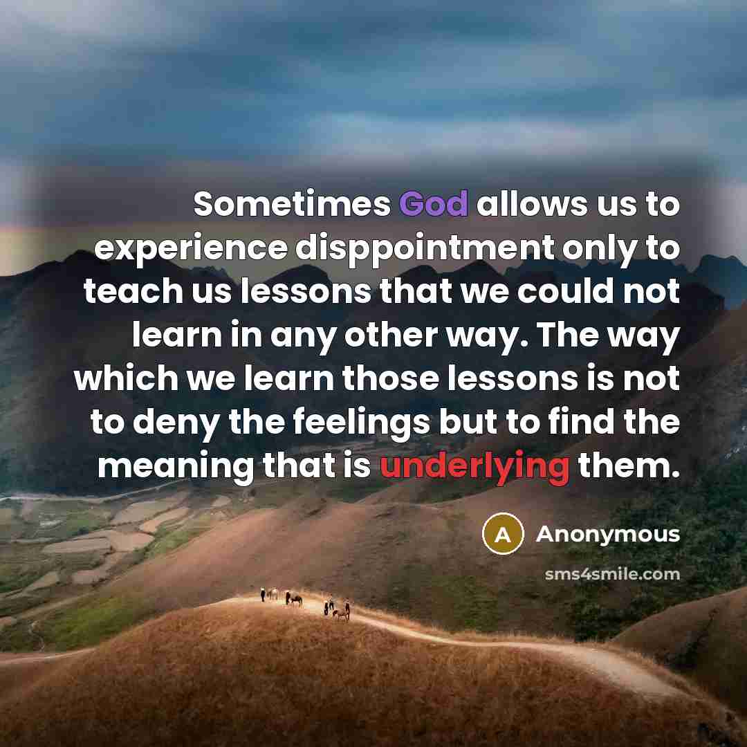 “Sometimes God allows us to experience disppointment only to teach us lessons that we could not learn in any other way. The way which we learn those lessons is not to deny the feelings but to find the meaning that is underlying them.” quote by Anonymous