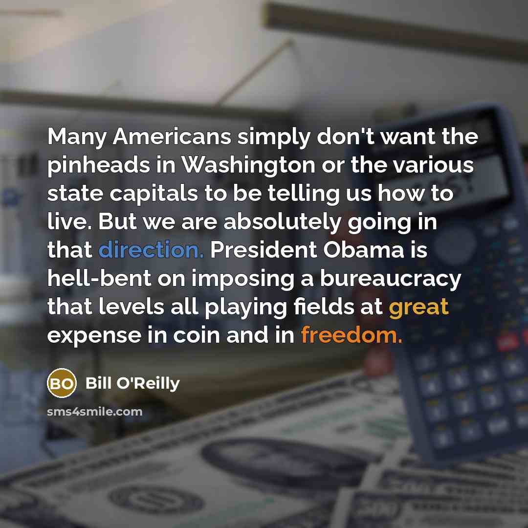 “Many Americans simply don't want the pinheads in Washington or the various state capitals to be telling us how to live. But we are absolutely going in that direction. President Obama is hell-bent on imposing a bureaucracy that levels all playing fields at great expense in coin and in freedom.” quote by Bill O'Reilly