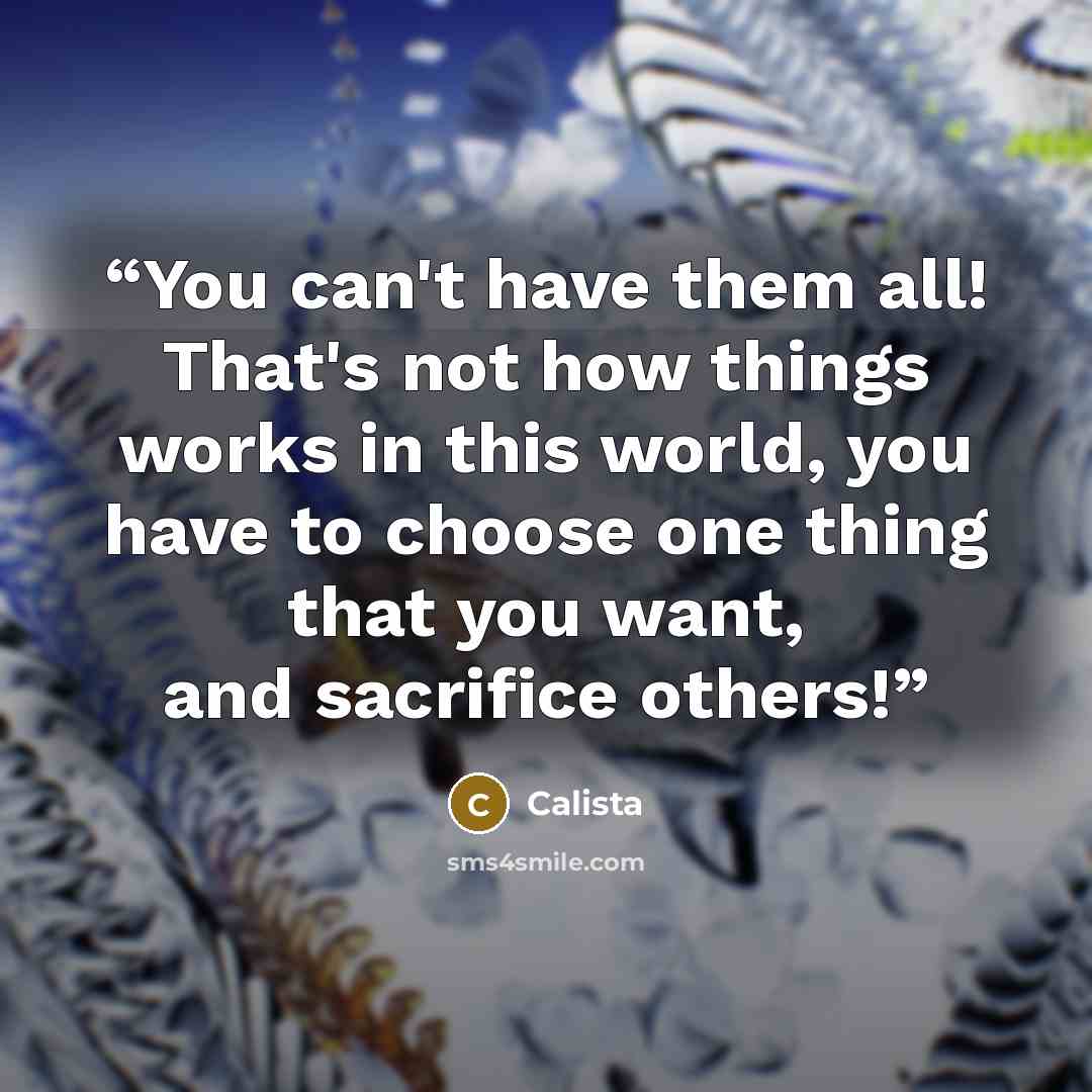 “You can't have them all! That's not how things works in this world, you have to choose one thing that you want, and sacrifice others!” quote by calista