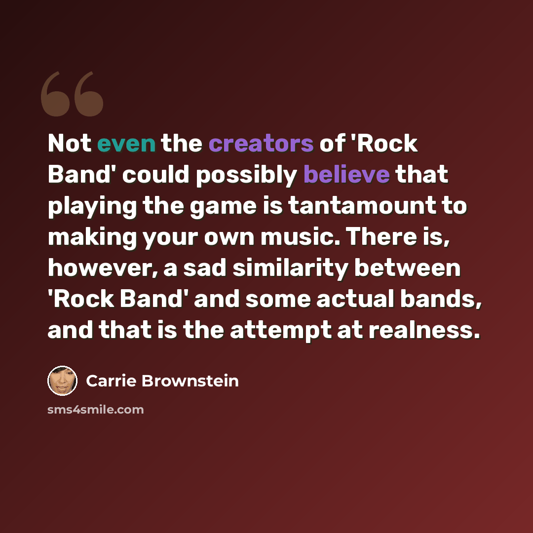 “Not even the creators of 'Rock Band' could possibly believe that playing the game is tantamount to making your own music. There is, however, a sad similarity between 'Rock Band' and some actual bands, and that is the attempt at realness.” quote by Carrie Brownstein