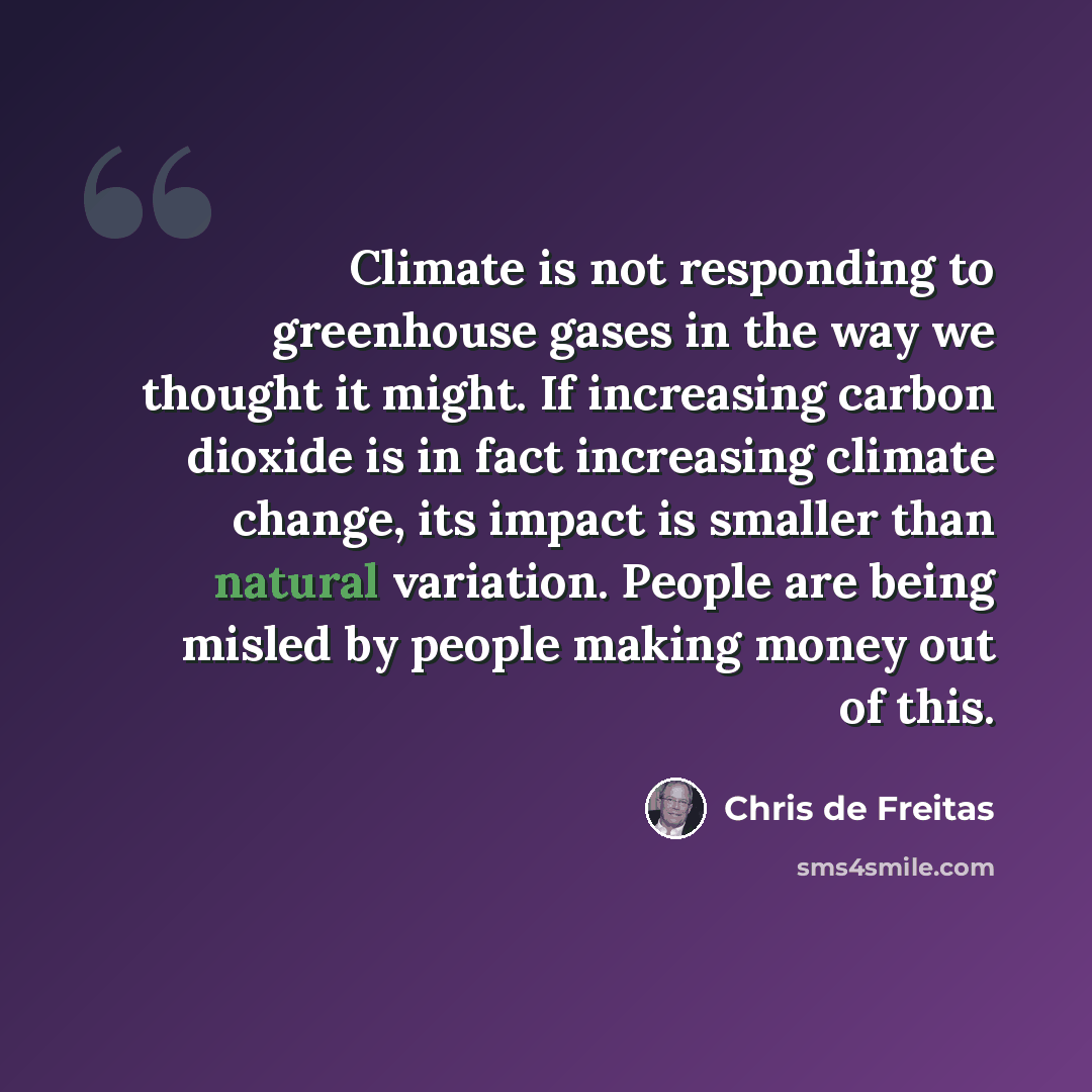 “Climate is not responding to greenhouse gases in the way we thought it might. If increasing carbon dioxide is in fact increasing climate change, its impact is smaller than natural variation. People are being misled by people making money out of this.” quote by Chris de Freitas