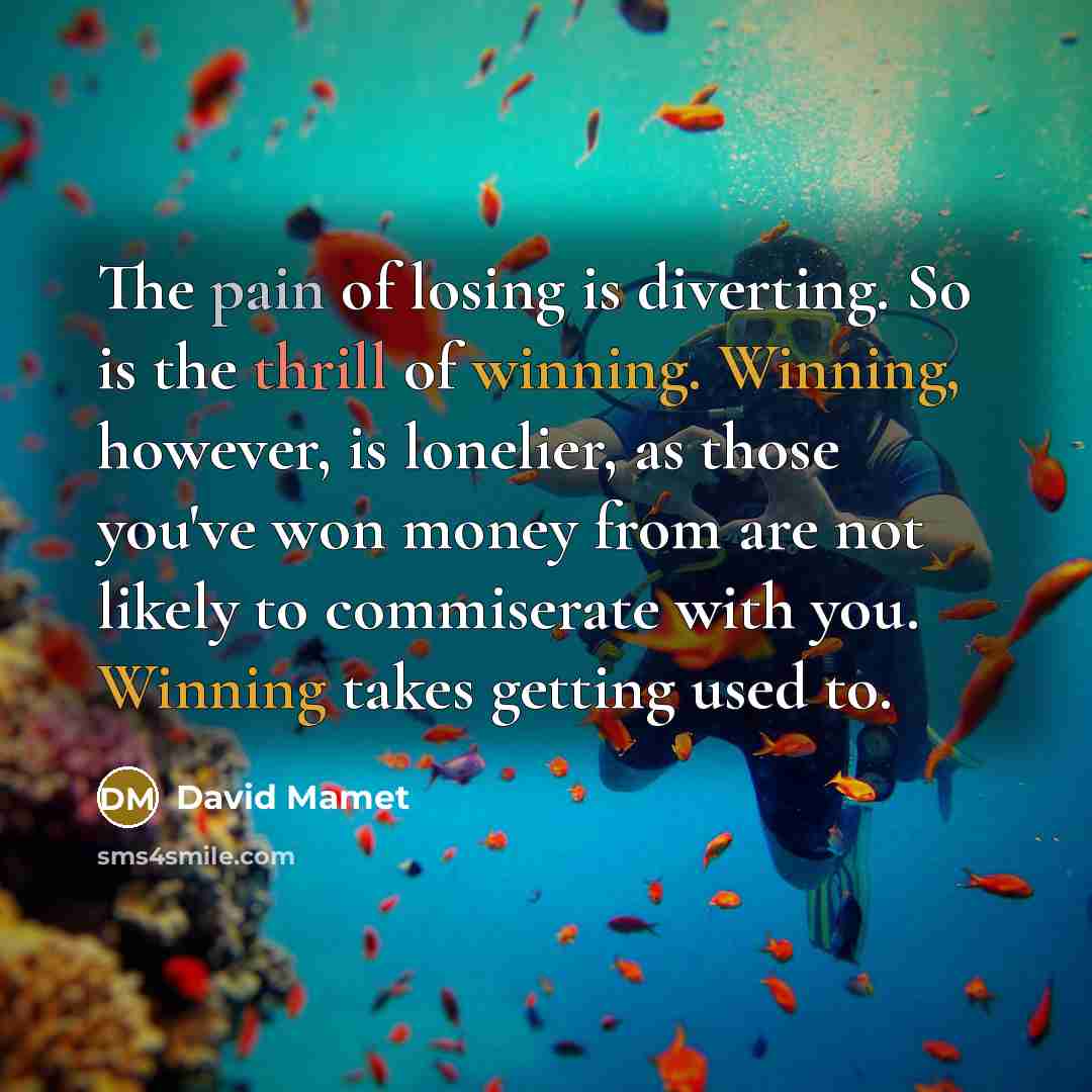 “The pain of losing is diverting. So is the thrill of winning. Winning, however, is lonelier, as those you've won money from are not likely to commiserate with you. Winning takes getting used to.” quote by David Mamet