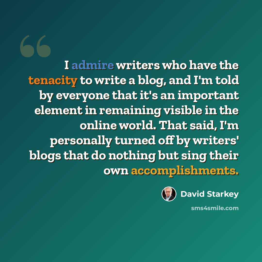“I admire writers who have the tenacity to write a blog, and I'm told by everyone that it's an important element in remaining visible in the online world. That said, I'm personally turned off by writers' blogs that do nothing but sing their own accomplishments.” quote by David Starkey
