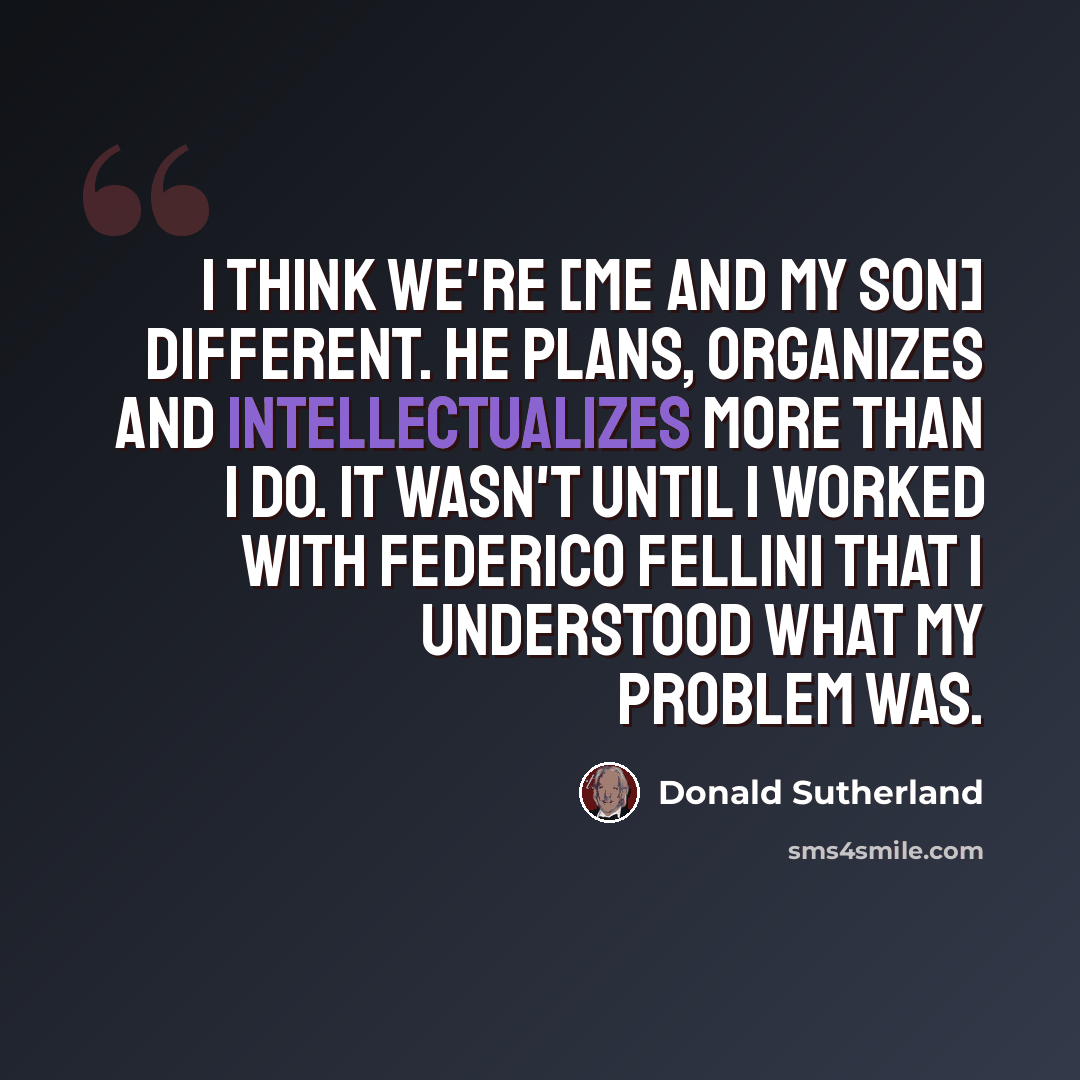 “I think we're [me and my son] different. He plans, organizes and intellectualizes more than I do. It wasn't until I worked with Federico Fellini that I understood what my problem was.” quote by Donald Sutherland
