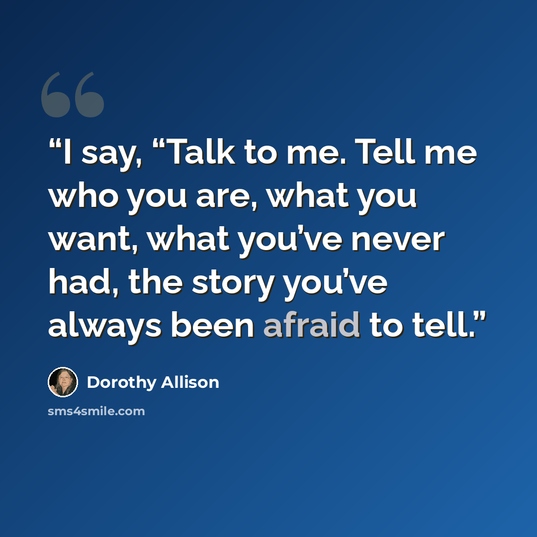 “I say, “Talk to me. Tell me who you are, what you want, what you’ve never had, the story you’ve always been afraid to tell.” quote by Dorothy Allison