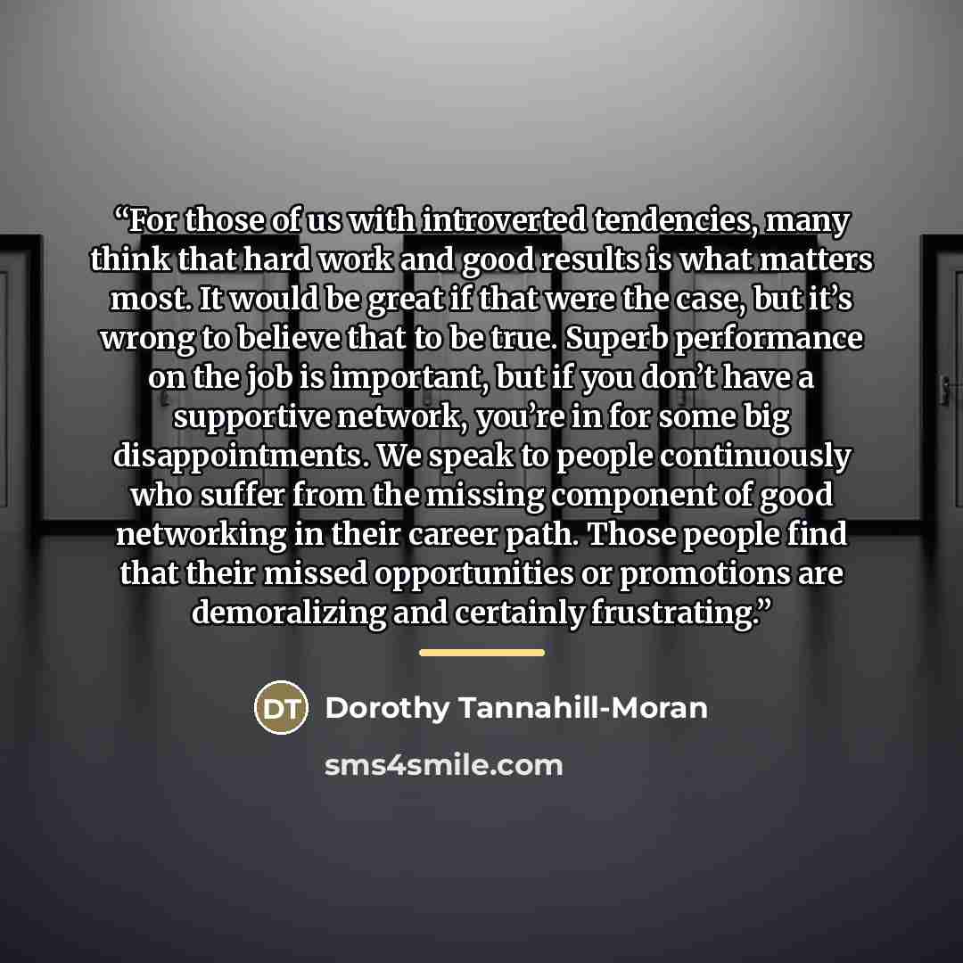 “For those of us with introverted tendencies, many think that hard work and good results is what matters most. It would be great if that were the case, but it’s wrong to believe that to be true. Superb performance on the job is important, but if you don’t have a supportive network, you’re in for…” quote by Dorothy Tannahill-Moran