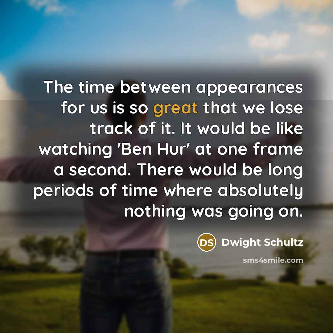 “The time between appearances for us is so great that we lose track of it. It would be like watching 'Ben Hur' at one frame a second. There would be long periods of time where absolutely nothing was going on.” quote by Dwight Schultz