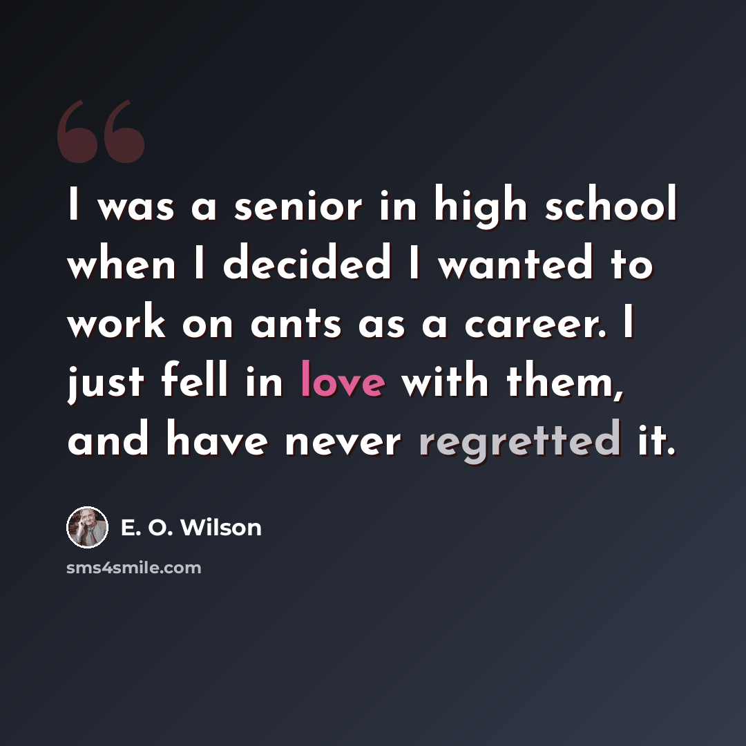 “I was a senior in high school when I decided I wanted to work on ants as a career. I just fell in love with them, and have never regretted it.” quote by E. O. Wilson