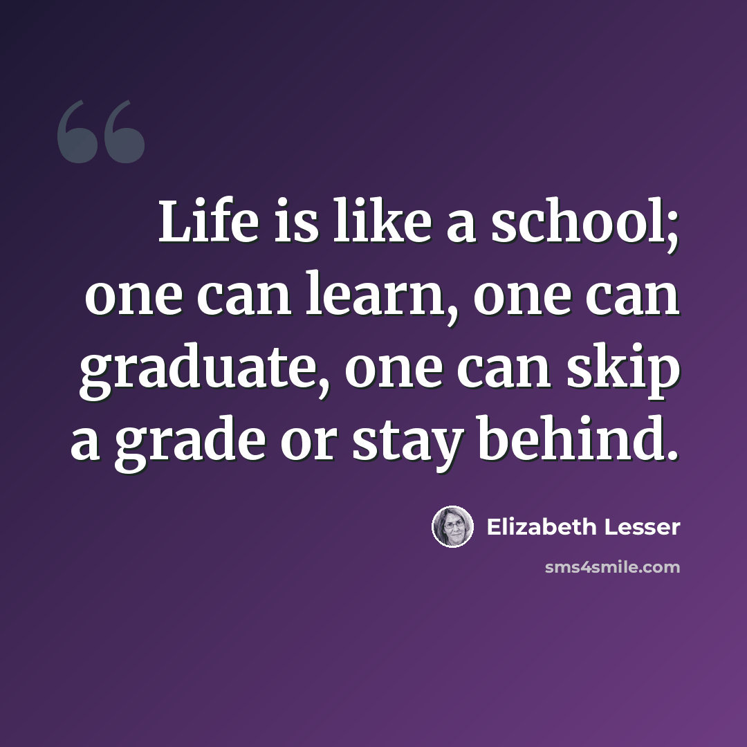 “Life is like a school; one can learn, one can graduate, one can skip a grade or stay behind.” quote by Elizabeth Lesser