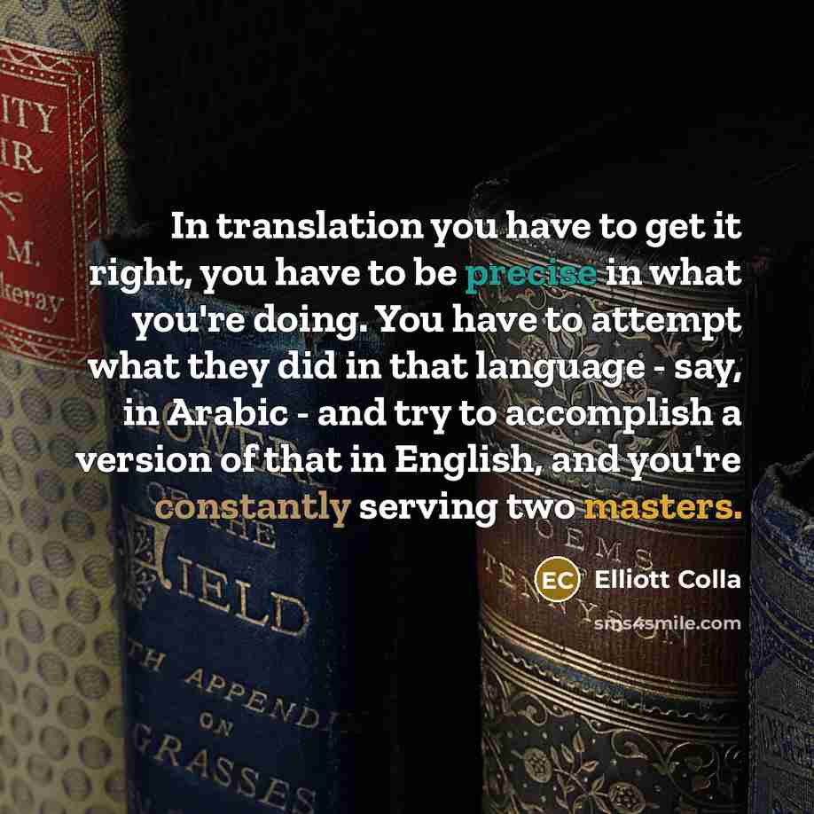 “In translation you have to get it right, you have to be precise in what you're doing. You have to attempt what they did in that language - say, in Arabic - and try to accomplish a version of that in English, and you're constantly serving two masters.” quote by Elliott Colla