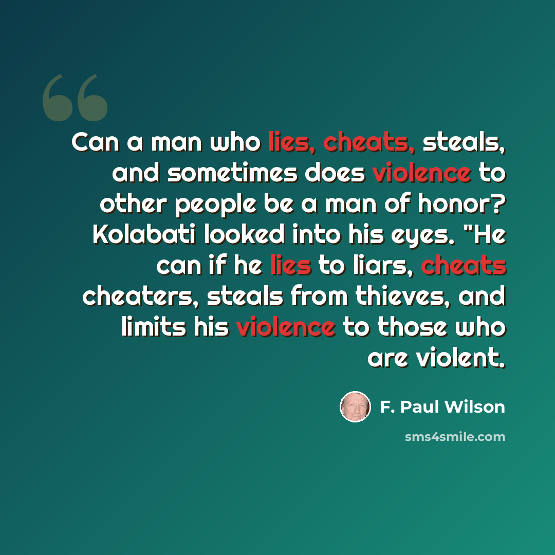 “Can a man who lies, cheats, steals, and sometimes does violence to other people be a man of honor? Kolabati looked into his eyes. "He can if he lies to liars, cheats cheaters, steals from thieves, and limits his violence to those who are violent.” quote by F. Paul Wilson