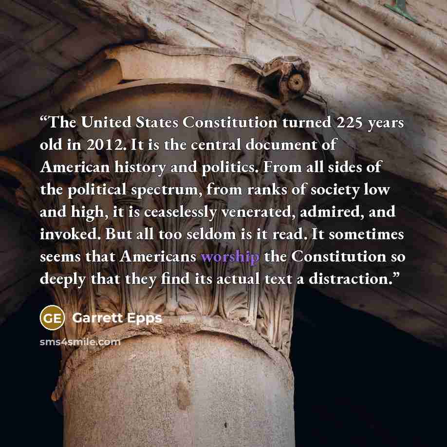 “The United States Constitution turned 225 years old in 2012. It is the central document of American history and politics. From all sides of the political spectrum, from ranks of society low and high, it is ceaselessly venerated, admired, and invoked. But all too seldom is it read. It sometimes…” quote by Garrett Epps