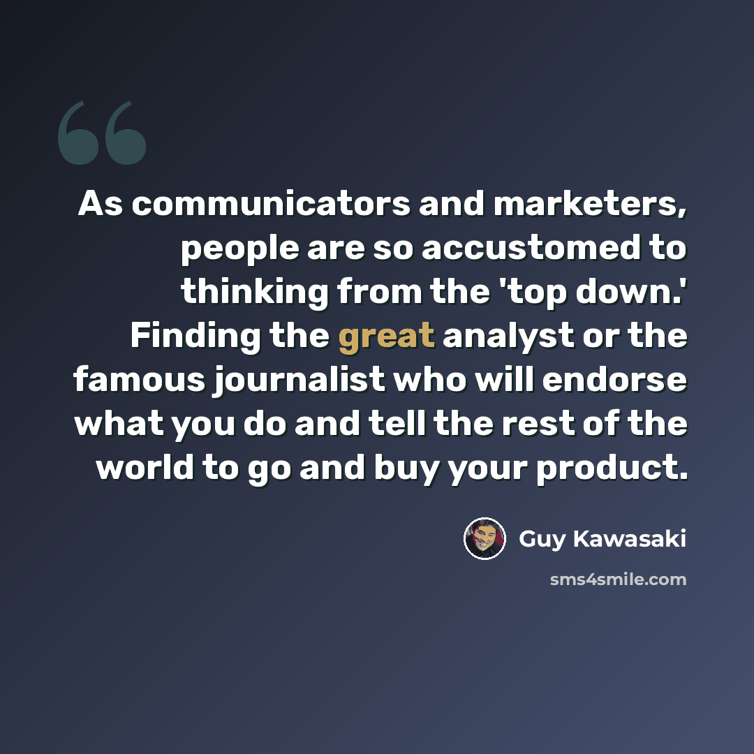 “As communicators and marketers, people are so accustomed to thinking from the 'top down.' Finding the great analyst or the famous journalist who will endorse what you do and tell the rest of the world to go and buy your product.” quote by Guy Kawasaki