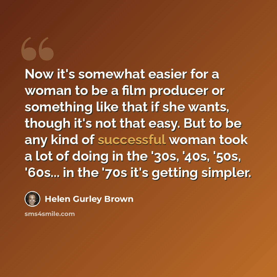 “Now it's somewhat easier for a woman to be a film producer or something like that if she wants, though it's not that easy. But to be any kind of successful woman took a lot of doing in the '30s, '40s, '50s, '60s... in the '70s it's getting simpler.” quote by Helen Gurley Brown