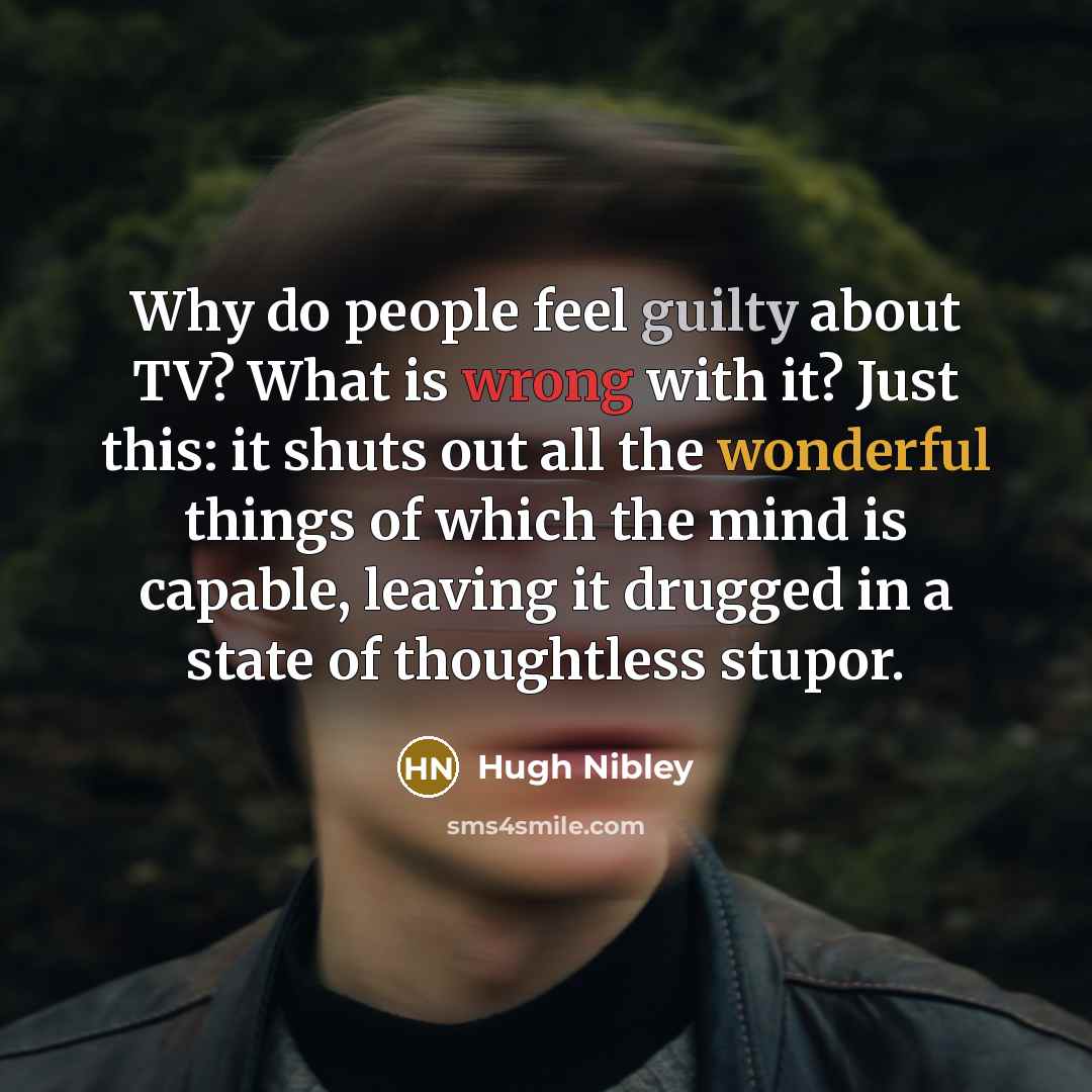 “Why do people feel guilty about TV? What is wrong with it? Just this: it shuts out all the wonderful things of which the mind is capable, leaving it drugged in a state of thoughtless stupor.” quote by Hugh Nibley