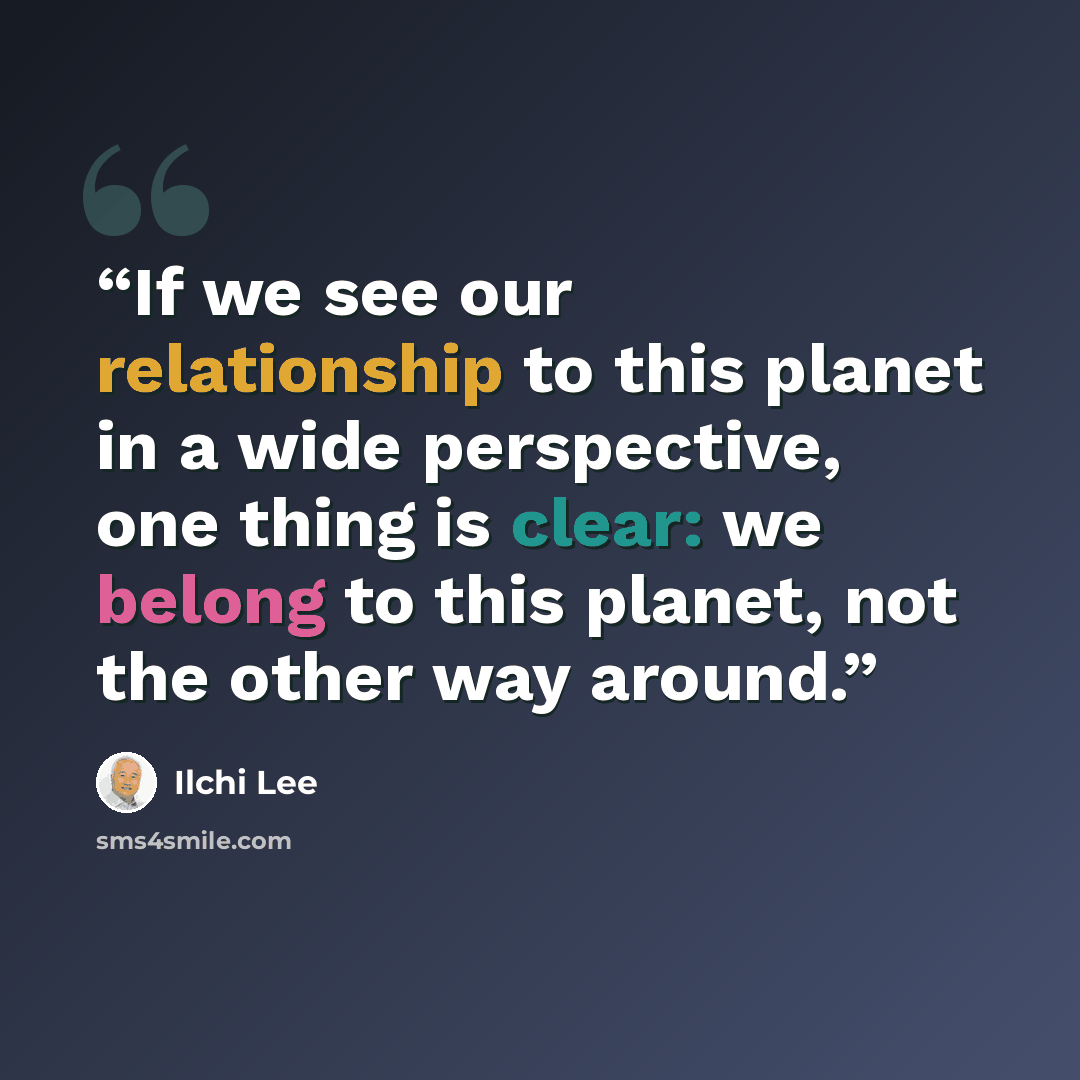 “If we see our relationship to this planet in a wide perspective, one thing is clear: we belong to this planet, not the other way around.” quote by Ilchi Lee