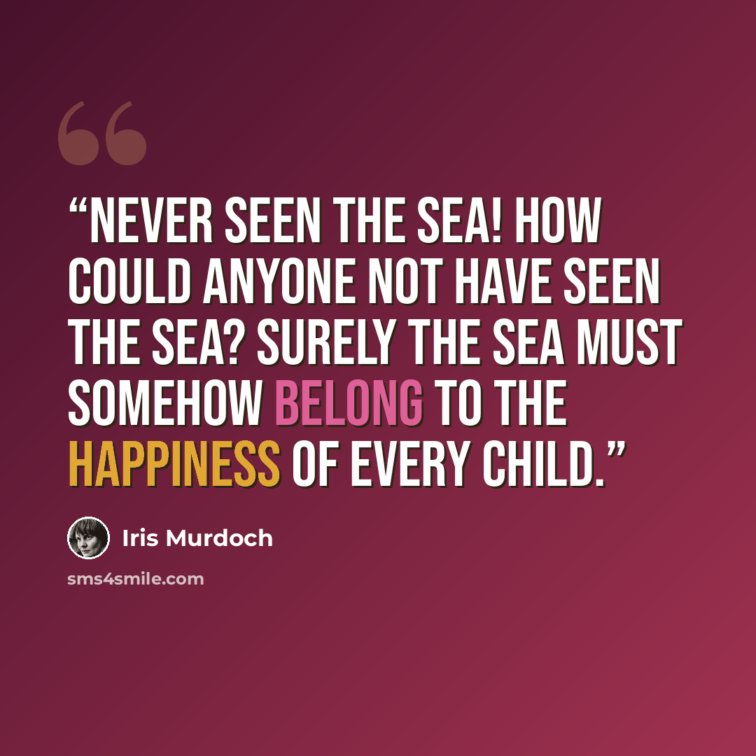 “Never seen the sea! How could anyone not have seen the sea? Surely the sea must somehow belong to the happiness of every child.” quote by Iris Murdoch