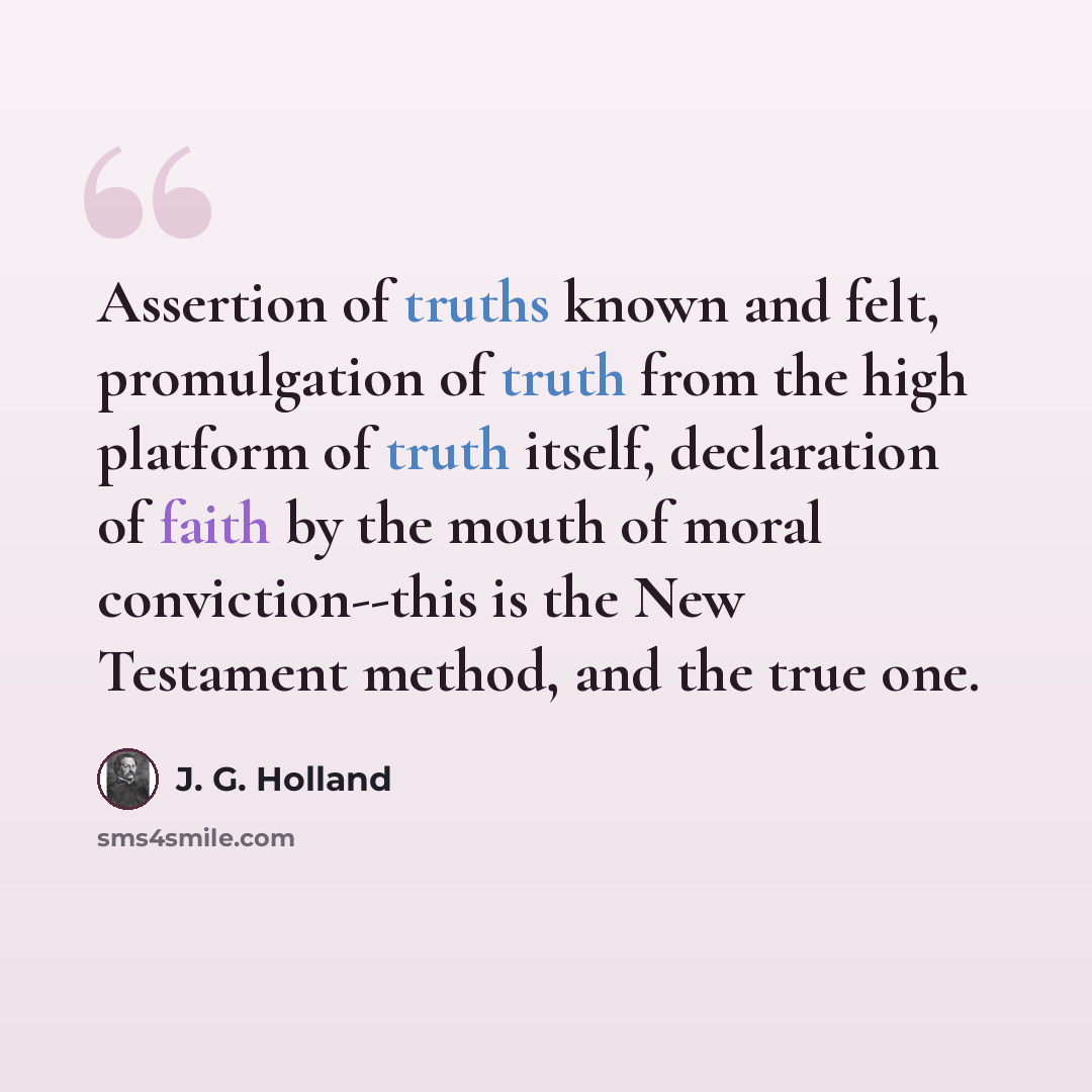 “Assertion of truths known and felt, promulgation of truth from the high platform of truth itself, declaration of faith by the mouth of moral conviction--this is the New Testament method, and the true one.” quote by J. G. Holland
