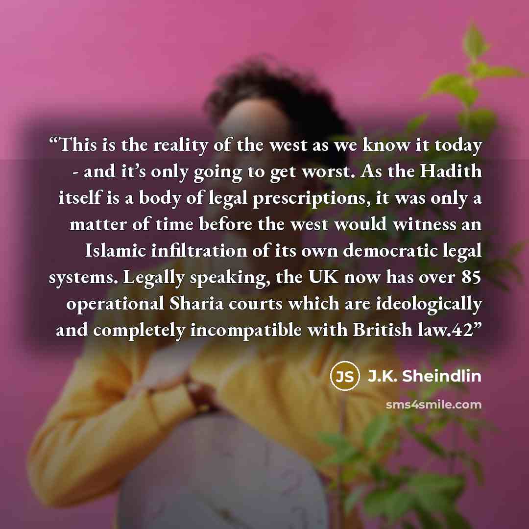 “This is the reality of the west as we know it today - and it’s only going to get worst. As the Hadith itself is a body of legal prescriptions, it was only a matter of time before the west would witness an Islamic infiltration of its own democratic legal systems. Legally speaking, the UK now has…” quote by J.K. Sheindlin