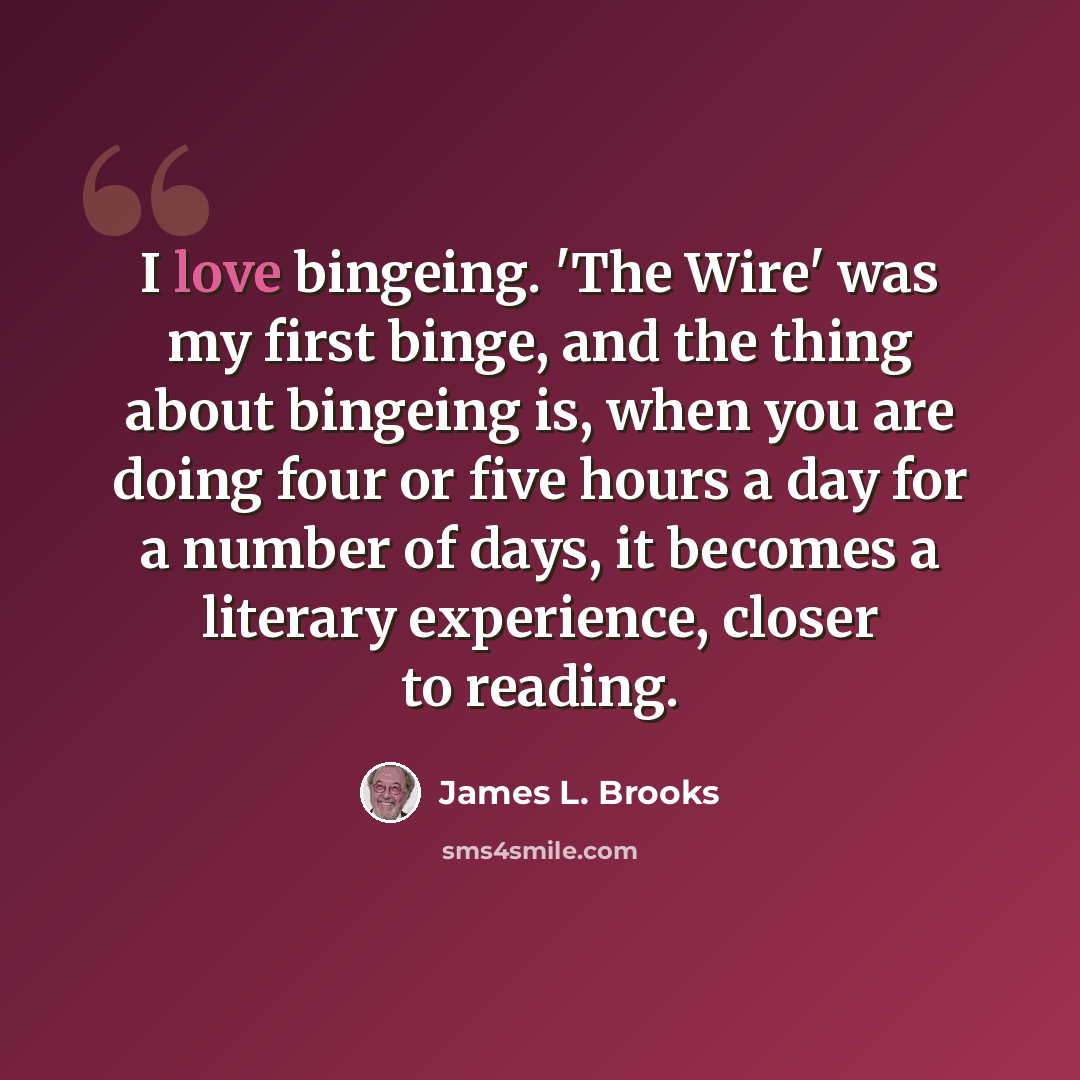 “I love bingeing. 'The Wire' was my first binge, and the thing about bingeing is, when you are doing four or five hours a day for a number of days, it becomes a literary experience, closer to reading.” quote by James L. Brooks
