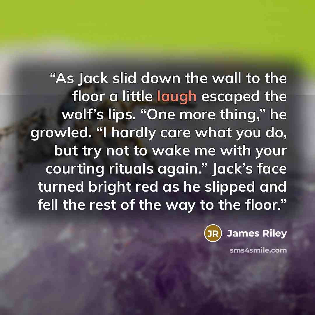 “As Jack slid down the wall to the floor a little laugh escaped the wolf’s lips. “One more thing,” he growled. “I hardly care what you do, but try not to wake me with your courting rituals again.” Jack’s face turned bright red as he slipped and fell the rest of the way to the floor.” quote by James Riley