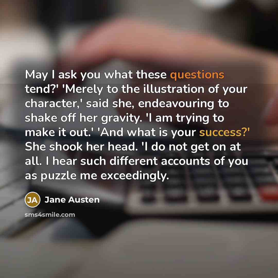 “May I ask you what these questions tend?' 'Merely to the illustration of your character,' said she, endeavouring to shake off her gravity. 'I am trying to make it out.' 'And what is your success?' She shook her head. 'I do not get on at all. I hear such different accounts of you as puzzle me…” quote by Jane Austen
