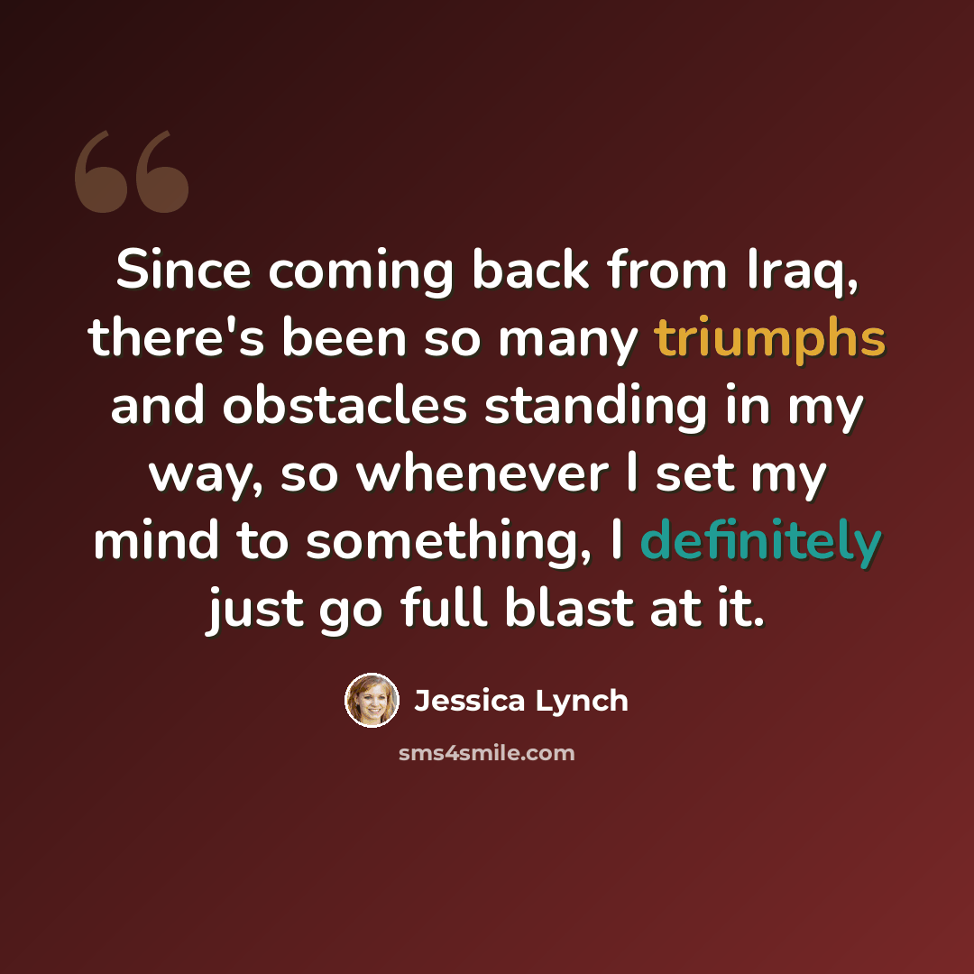 “Since coming back from Iraq, there's been so many triumphs and obstacles standing in my way, so whenever I set my mind to something, I definitely just go full blast at it.” quote by Jessica Lynch