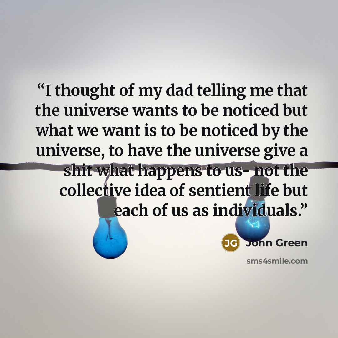 “I thought of my dad telling me that the universe wants to be noticed but what we want is to be noticed by the universe, to have the universe give a shit what happens to us- not the collective idea of sentient life but each of us as individuals.” quote by John Green