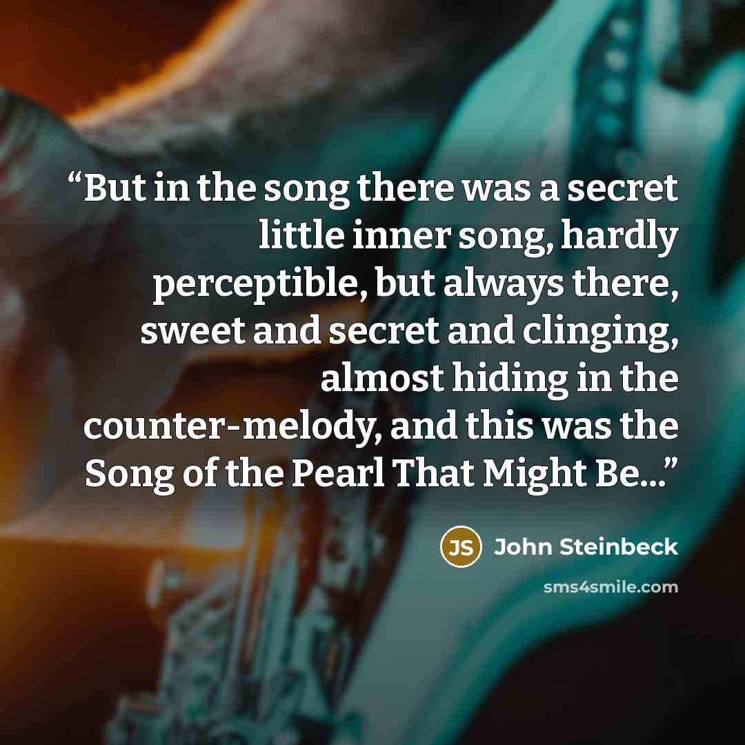 “But in the song there was a secret little inner song, hardly perceptible, but always there, sweet and secret and clinging, almost hiding in the counter-melody, and this was the Song of the Pearl That Might Be...” quote by John Steinbeck