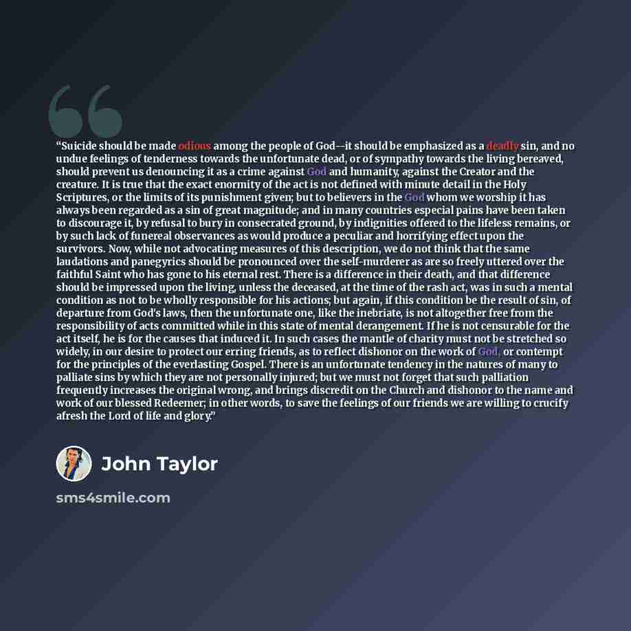 “Suicide should be made odious among the people of God--it should be emphasized as a deadly sin, and no undue feelings of tenderness towards the unfortunate dead, or of sympathy towards the living bereaved, should prevent us denouncing it as a crime against God and humanity, against the Creator and…” quote by John Taylor