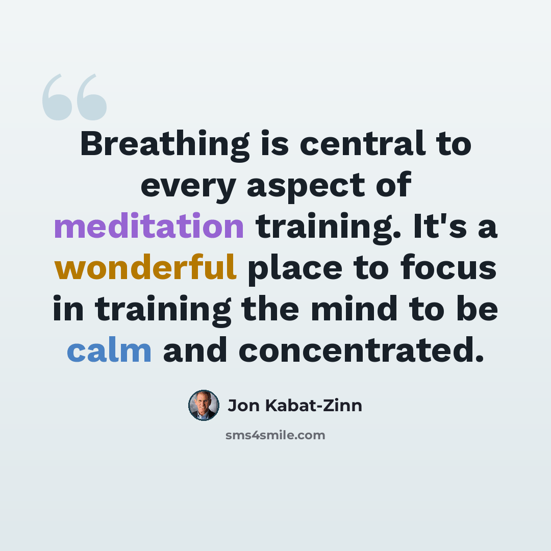 “Breathing is central to every aspect of meditation training. It's a wonderful place to focus in training the mind to be calm and concentrated.” quote by Jon Kabat-Zinn