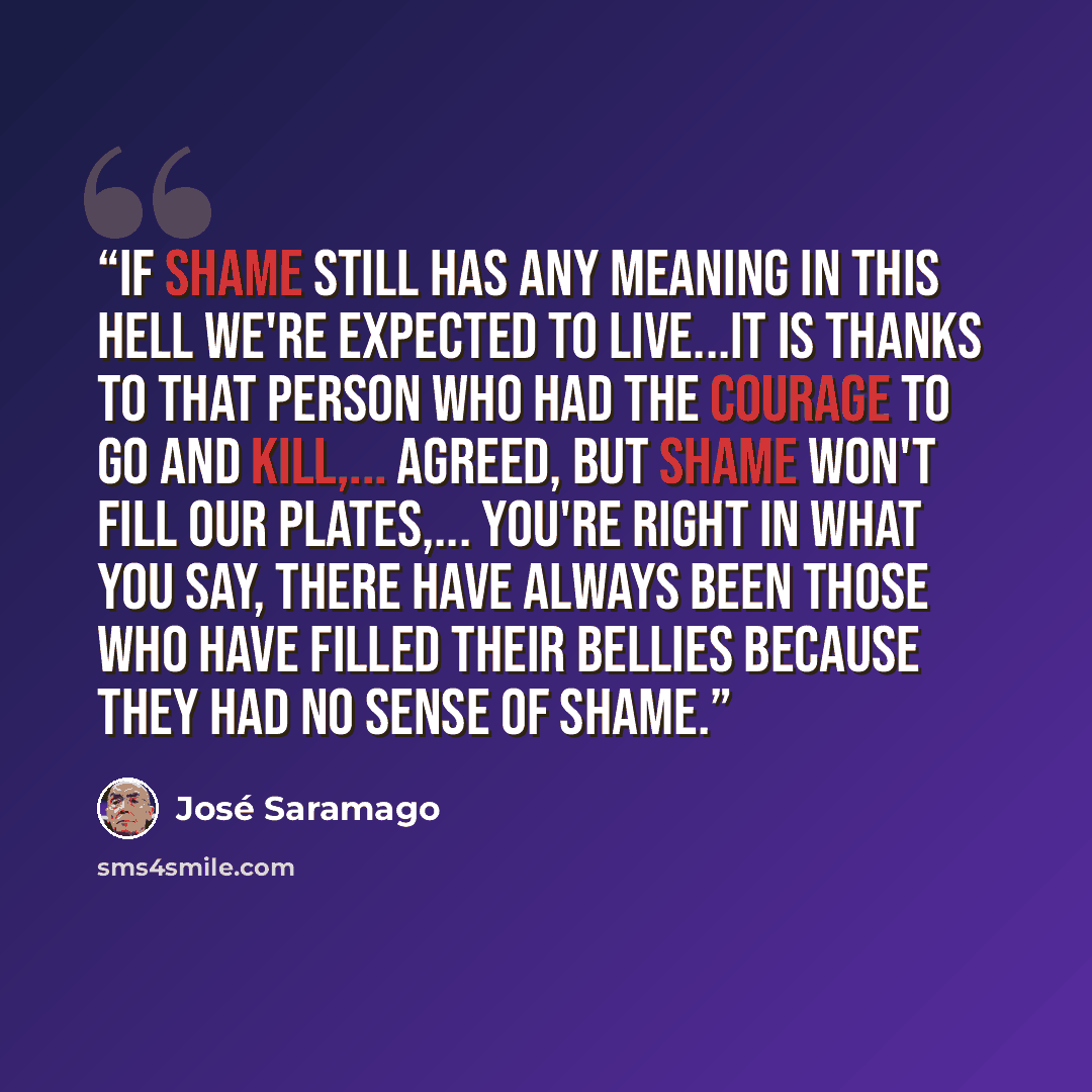 “If shame still has any meaning in this hell we're expected to live...it is thanks to that person who had the courage to go and kill,... Agreed, but shame won't fill our plates,... You're right in what you say, there have always been those who have filled their bellies because they had no sense of…” quote by José Saramago