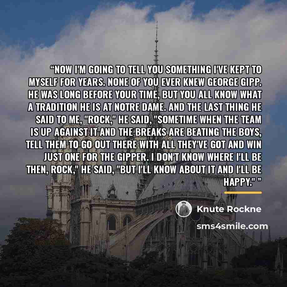 “Now I'm going to tell you something I've kept to myself for years. None of you ever knew George Gipp. He was long before your time, but you all know what a tradition he is at Notre Dame. And the last thing he said to me, "Rock," he said, "sometime when the team is up against it and the breaks are…” quote by Knute Rockne