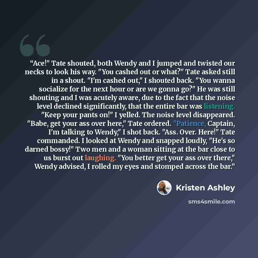 “Ace!" Tate shouted, both Wendy and I jumped and twisted our necks to look his way. "You cashed out or what?" Tate asked still in a shout. "I'm cashed out," I shouted back. "You wanna socialize for the next hour or are we gonna go?" He was still shouting and I was acutely aware, due to the fact…” quote by Kristen Ashley
